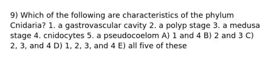 9) Which of the following are characteristics of the phylum Cnidaria? 1. a gastrovascular cavity 2. a polyp stage 3. a medusa stage 4. cnidocytes 5. a pseudocoelom A) 1 and 4 B) 2 and 3 C) 2, 3, and 4 D) 1, 2, 3, and 4 E) all five of these