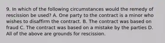 9. In which of the following circumstances would the remedy of rescission be used? A. One party to the contract is a minor who wishes to disaffirm the contract. B. The contract was based on fraud C. The contract was based on a mistake by the parties D. All of the above are grounds for rescission.