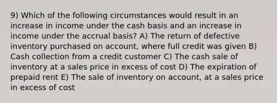 9) Which of the following circumstances would result in an increase in income under the cash basis and an increase in income under the accrual basis? A) The return of defective inventory purchased on account, where full credit was given B) Cash collection from a credit customer C) The cash sale of inventory at a sales price in excess of cost D) The expiration of prepaid rent E) The sale of inventory on account, at a sales price in excess of cost