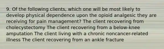 9. Of the following clients, which one will be most likely to develop physical dependence upon the opioid analgesic they are receiving for pain management? The client recovering from cholecystectomy The client recovering from a below-knee amputation The client living with a chronic noncancer-related illness The client recovering from an ankle fracture