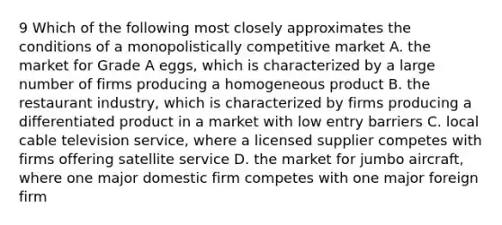 9 Which of the following most closely approximates the conditions of a monopolistically competitive market A. the market for Grade A eggs, which is characterized by a large number of firms producing a homogeneous product B. the restaurant industry, which is characterized by firms producing a differentiated product in a market with low entry barriers C. local cable television service, where a licensed supplier competes with firms offering satellite service D. the market for jumbo aircraft, where one major domestic firm competes with one major foreign firm