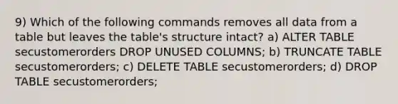 9) Which of the following commands removes all data from a table but leaves the table's structure intact? a) ALTER TABLE secustomerorders DROP UNUSED COLUMNS; b) TRUNCATE TABLE secustomerorders; c) DELETE TABLE secustomerorders; d) DROP TABLE secustomerorders;