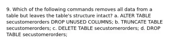 9. Which of the following commands removes all data from a table but leaves the table's structure intact? a. ALTER TABLE secustomerorders DROP UNUSED COLUMNS; b. TRUNCATE TABLE secustomerorders; c. DELETE TABLE secustomerorders; d. DROP TABLE secustomerorders;