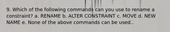 9. Which of the following commands can you use to rename a constraint? a. RENAME b. ALTER CONSTRAINT c. MOVE d. NEW NAME e. None of the above commands can be used..