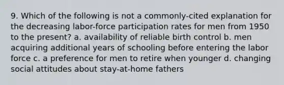 9. Which of the following is not a commonly-cited explanation for the decreasing labor-force participation rates for men from 1950 to the present? a. availability of reliable birth control b. men acquiring additional years of schooling before entering the labor force c. a preference for men to retire when younger d. changing social attitudes about stay-at-home fathers