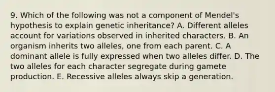 9. Which of the following was not a component of Mendel's hypothesis to explain genetic inheritance? A. Different alleles account for variations observed in inherited characters. B. An organism inherits two alleles, one from each parent. C. A dominant allele is fully expressed when two alleles differ. D. The two alleles for each character segregate during gamete production. E. Recessive alleles always skip a generation.