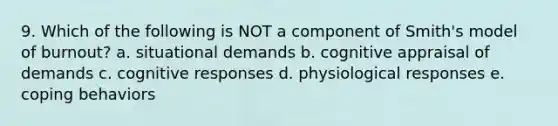 9. Which of the following is NOT a component of Smith's model of burnout? a. situational demands b. cognitive appraisal of demands c. cognitive responses d. physiological responses e. coping behaviors