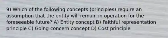 9) Which of the following concepts (principles) require an assumption that the entity will remain in operation for the foreseeable future? A) Entity concept B) Faithful representation principle C) Going-concern concept D) Cost principle