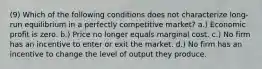 (9) Which of the following conditions does not characterize long-run equilibrium in a perfectly competitive market? a.) Economic profit is zero. b.) Price no longer equals marginal cost. c.) No firm has an incentive to enter or exit the market. d.) No firm has an incentive to change the level of output they produce.