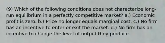 (9) Which of the following conditions does not characterize long-run equilibrium in a perfectly competitive market? a.) Economic profit is zero. b.) Price no longer equals marginal cost. c.) No firm has an incentive to enter or exit the market. d.) No firm has an incentive to change the level of output they produce.