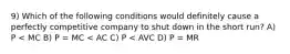 9) Which of the following conditions would definitely cause a perfectly competitive company to shut down in the short run? A) P < MC B) P = MC < AC C) P < AVC D) P = MR