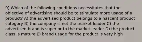 9) Which of the following conditions necessitates that the objective of advertising should be to stimulate more usage of a product? A) the advertised product belongs to a nascent product category B) the company is not the market leader C) the advertised brand is superior to the market leader D) the product class is mature E) brand usage for the product is very high