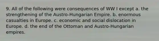 9. All of the following were consequences of WW I except a. the strengthening of the Austro-Hungarian Empire. b. enormous casualties in Europe. c. economic and social dislocation in Europe. d. the end of the Ottoman and Austro-Hungarian empires.