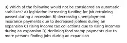 9) Which of the following would not be considered an automatic stabilizer? A) legislation increasing funding for job retraining passed during a recession B) decreasing unemployment insurance payments due to decreased jobless during an expansion C) rising income tax collections due to rising incomes during an expansion D) declining food stamp payments due to more persons finding jobs during an expansion