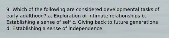 9. Which of the following are considered developmental tasks of early adulthood? a. Exploration of intimate relationships b. Establishing a sense of self c. Giving back to future generations d. Establishing a sense of independence