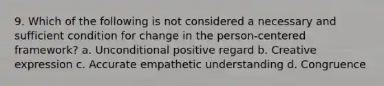 9. Which of the following is not considered a necessary and sufficient condition for change in the person-centered framework? a. Unconditional positive regard b. Creative expression c. Accurate empathetic understanding d. Congruence