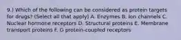 9.) Which of the following can be considered as protein targets for drugs? (Select all that apply) A. Enzymes B. Ion channels C. Nuclear hormone receptors D. Structural proteins E. Membrane transport proteins F. G protein-coupled receptors