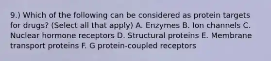 9.) Which of the following can be considered as protein targets for drugs? (Select all that apply) A. Enzymes B. Ion channels C. Nuclear hormone receptors D. Structural proteins E. Membrane transport proteins F. G protein-coupled receptors