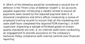 9. Which of the following would be considered a second line of defense in the Three Lines of Defense model? a. An accounts payable supervisor conducting a weekly review to ensure all payments were issued by the required payment date b. A divisional compliance and ethics officer conducting a review of employee training records to ensure that all the marketing and sales staff have completed the required FCPA training c. A shift supervisor inspecting a sample of finished goods to ensure quality standards are met. d. An internal audit team conducting an engagement to provide assurance on the company's Sarbanes Oxley compliance with internal controls over financial reporting