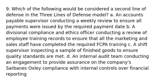 9. Which of the following would be considered a second line of defense in the Three Lines of Defense model? a. An accounts payable supervisor conducting a weekly review to ensure all payments were issued by the required payment date b. A divisional compliance and ethics officer conducting a review of employee training records to ensure that all the marketing and sales staff have completed the required FCPA training c. A shift supervisor inspecting a sample of finished goods to ensure quality standards are met. d. An internal audit team conducting an engagement to provide assurance on the company's Sarbanes Oxley compliance with internal controls over financial reporting