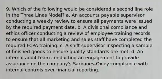 9. Which of the following would be considered a second line role in the Three Lines Model? a. An accounts payable supervisor conducting a weekly review to ensure all payments were issued by the required payment date. b. A divisional compliance and ethics officer conducting a review of employee training records to ensure that all marketing and sales staff have completed the required FCPA training. c. A shift supervisor inspecting a sample of finished goods to ensure quality standards are met. d. An internal audit team conducting an engagement to provide assurance on the company's Sarbanes-Oxley compliance with internal controls over financial reporting.