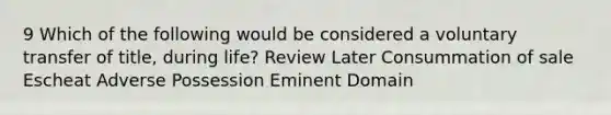 9 Which of the following would be considered a voluntary transfer of title, during life? Review Later Consummation of sale Escheat Adverse Possession Eminent Domain