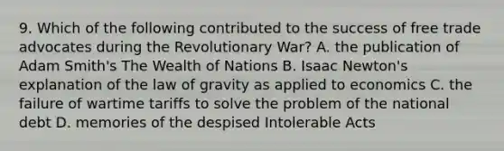 9. Which of the following contributed to the success of free trade advocates during the Revolutionary War? A. the publication of Adam Smith's The Wealth of Nations B. Isaac Newton's explanation of the law of gravity as applied to economics C. the failure of wartime tariffs to solve the problem of the national debt D. memories of the despised Intolerable Acts