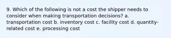 9. Which of the following is not a cost the shipper needs to consider when making transportation decisions? a. transportation cost b. inventory cost c. facility cost d. quantity-related cost e. processing cost