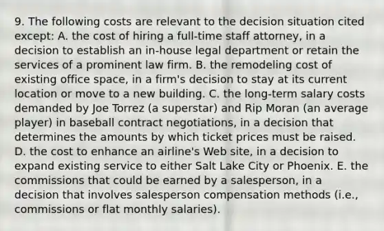 9. The following costs are relevant to the decision situation cited except: A. the cost of hiring a full-time staff attorney, in a decision to establish an in-house legal department or retain the services of a prominent law firm. B. the remodeling cost of existing office space, in a firm's decision to stay at its current location or move to a new building. C. the long-term salary costs demanded by Joe Torrez (a superstar) and Rip Moran (an average player) in baseball contract negotiations, in a decision that determines the amounts by which ticket prices must be raised. D. the cost to enhance an airline's Web site, in a decision to expand existing service to either Salt Lake City or Phoenix. E. the commissions that could be earned by a salesperson, in a decision that involves salesperson compensation methods (i.e., commissions or flat monthly salaries).