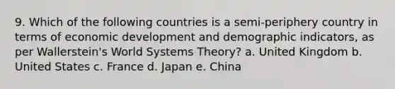 9. Which of the following countries is a semi-periphery country in terms of economic development and demographic indicators, as per Wallerstein's World Systems Theory? a. United Kingdom b. United States c. France d. Japan e. China