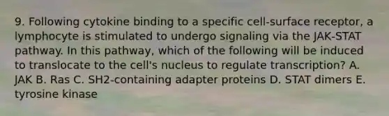 9. Following cytokine binding to a specific cell‐surface receptor, a lymphocyte is stimulated to undergo signaling via the JAK‐STAT pathway. In this pathway, which of the following will be induced to translocate to the cell's nucleus to regulate transcription? A. JAK B. Ras C. SH2‐containing adapter proteins D. STAT dimers E. tyrosine kinase