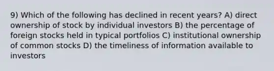 9) Which of the following has declined in recent years? A) direct ownership of stock by individual investors B) the percentage of foreign stocks held in typical portfolios C) institutional ownership of common stocks D) the timeliness of information available to investors