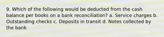 9. Which of the following would be deducted from the cash balance per books on a bank reconciliation? a. Service charges b. Outstanding checks c. Deposits in transit d. Notes collected by the bank