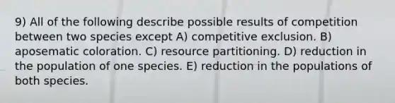 9) All of the following describe possible results of competition between two species except A) competitive exclusion. B) aposematic coloration. C) resource partitioning. D) reduction in the population of one species. E) reduction in the populations of both species.