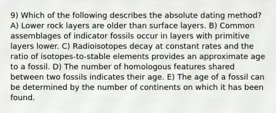 9) Which of the following describes the absolute dating method? A) Lower rock layers are older than surface layers. B) Common assemblages of indicator fossils occur in layers with primitive layers lower. C) Radioisotopes decay at constant rates and the ratio of isotopes-to-stable elements provides an approximate age to a fossil. D) The number of homologous features shared between two fossils indicates their age. E) The age of a fossil can be determined by the number of continents on which it has been found.