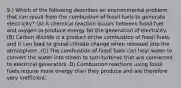 9.) Which of the following describes an environmental problem that can result from the combustion of fossil fuels to generate electricity? (A) A chemical reaction occurs between fossil fuel and oxygen to produce energy for the generation of electricity. (B) Carbon dioxide is a product of the combustion of fossil fuels, and it can lead to global climate change when released into the atmosphere. (C) The combustion of fossil fuels can heat water to convert the water into steam to turn turbines that are connected to electrical generators. D) Combustion reactions using fossil fuels require more energy than they produce and are therefore very inefficient.