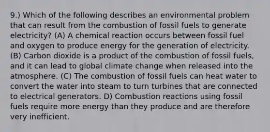 9.) Which of the following describes an environmental problem that can result from the combustion of fossil fuels to generate electricity? (A) A chemical reaction occurs between fossil fuel and oxygen to produce energy for the generation of electricity. (B) Carbon dioxide is a product of the combustion of fossil fuels, and it can lead to global climate change when released into the atmosphere. (C) The combustion of fossil fuels can heat water to convert the water into steam to turn turbines that are connected to electrical generators. D) Combustion reactions using fossil fuels require more energy than they produce and are therefore very inefficient.