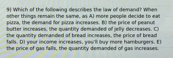 9) Which of the following describes the law of demand? When other things remain the same, as A) more people decide to eat pizza, the demand for pizza increases. B) the price of peanut butter increases, the quantity demanded of jelly decreases. C) the quantity demanded of bread increases, the price of bread falls. D) your income increases, you'll buy more hamburgers. E) the price of gas falls, the quantity demanded of gas increases.