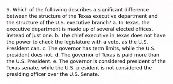 9. Which of the following describes a significant difference between the structure of the Texas executive department and the structure of the U.S. executive branch? a. In Texas, the executive department is made up of several elected offices, instead of just one. b. The chief executive in Texas does not have the power to check the legislature with a veto, as the U.S. President can. c. The governor has term limits, while the U.S. president does not. d. The governor of Texas is paid <a href='https://www.questionai.com/knowledge/keWHlEPx42-more-than' class='anchor-knowledge'>more than</a> the U.S. President. e. The governor is considered president of the Texas senate, while the U.S. president is not considered the presiding officer over the U.S. Senate.