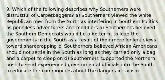 9. Which of the following describes why Southerners were distrustful of Carpetbaggers? a) Southerners viewed the white Republican men from the North as interfering in Southern Politics as penniless adventurers and meddlers b) Southerners believed the Southern Democrats would be a better fit to lead the governments in the South as a result of their more lenient views toward sharecropping c) Southerners believed African Americans should not settle in the South as long as they carried only a bag and a carpet to sleep on d) Southerners supported the Northern push to send experienced governmental officials into the South to educate the communities about the dangers of racism