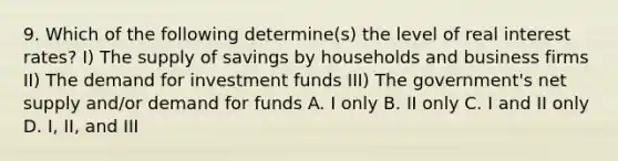 9. Which of the following determine(s) the level of real interest rates? I) The supply of savings by households and business firms II) The demand for investment funds III) The government's net supply and/or demand for funds A. I only B. II only C. I and II only D. I, II, and III