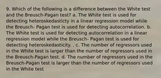 9. Which of the following is a difference between the White test and the Breusch-Pagan test? a. The White test is used for detecting heteroskedasticty in a linear regression model while the Breusch- Pagan test is used for detecting autocorrelation. b. The White test is used for detecting autocorrelation in a linear regression model while the Breusch- Pagan test is used for detecting heteroskedasticity. . c. The number of regressors used in the White test is larger than the number of regressors used in the Breusch-Pagan test. d. The number of regressors used in the Breusch-Pagan test is larger than the number of regressors used in the White test