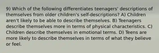 9) Which of the following differentiates teenagers' descriptions of themselves from older children's self-descriptions? A) Children aren't likely to be able to describe themselves. B) Teenagers describe themselves more in terms of physical characteristics. C) Children describe themselves in emotional terms. D) Teens are more likely to describe themselves in terms of what they believe or feel.