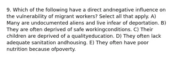 9. Which of the following have a direct andnegative influence on the vulnerability of migrant workers? Select all that apply. A) Many are undocumented aliens and live infear of deportation. B) They are often deprived of safe workingconditions. C) Their children are deprived of a qualityeducation. D) They often lack adequate sanitation andhousing. E) They often have poor nutrition because ofpoverty.