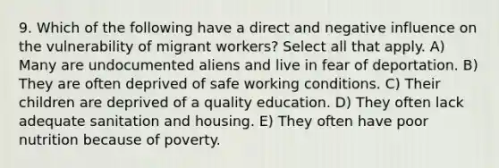 9. Which of the following have a direct and negative influence on the vulnerability of migrant workers? Select all that apply. A) Many are undocumented aliens and live in fear of deportation. B) They are often deprived of safe working conditions. C) Their children are deprived of a quality education. D) They often lack adequate sanitation and housing. E) They often have poor nutrition because of poverty.