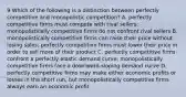 9 Which of the following is a distinction between perfectly competitive and monopolistic competition? A. perfectly competitive firms must compete with rival sellers; monopolistically competitive firms do not confront rival sellers B. monopolistically competitive firms can raise their price without losing sales; perfectly competitive firms must lower their price in order to sell more of their product C. perfectly competitive firms confront a perfectly elastic demand curve; monopolistically competitive firms face a downward-sloping demand curve D. perfectly competitive firms may make either economic profits or losses in the short run, but monopolistically competitive firms always earn an economic profit