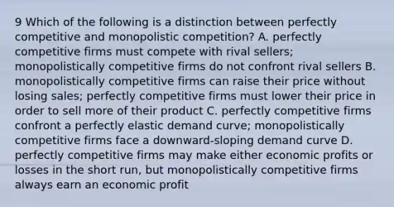 9 Which of the following is a distinction between perfectly competitive and monopolistic competition? A. perfectly competitive firms must compete with rival sellers; monopolistically competitive firms do not confront rival sellers B. monopolistically competitive firms can raise their price without losing sales; perfectly competitive firms must lower their price in order to sell more of their product C. perfectly competitive firms confront a perfectly elastic demand curve; monopolistically competitive firms face a downward-sloping demand curve D. perfectly competitive firms may make either economic profits or losses in the short run, but monopolistically competitive firms always earn an economic profit