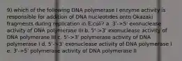 9) which of the following DNA polymerase I enzyme activity is responsible for addition of DNA nucleotides onto Okazaki fragments during replication in E.coli? a. 3'->5' exonuclease activity of DNA polymerase III b. 5'->3' exonuclease activity of DNA polymerase III c. 5'->3' polymerase activity of DNA polymerase I d. 5'->3' exonuclease activity of DNA polymerase I e. 3'->5' polymerase activity of DNA polymerase II