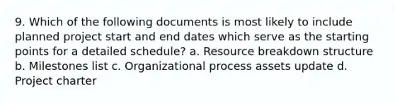 9. Which of the following documents is most likely to include planned project start and end dates which serve as the starting points for a detailed schedule? a. Resource breakdown structure b. Milestones list c. Organizational process assets update d. Project charter