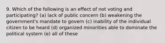 9. Which of the following is an effect of not voting and participating? (a) lack of public concern (b) weakening the government's mandate to govern (c) inability of the individual citizen to be heard (d) organized minorities able to dominate the political system (e) all of these